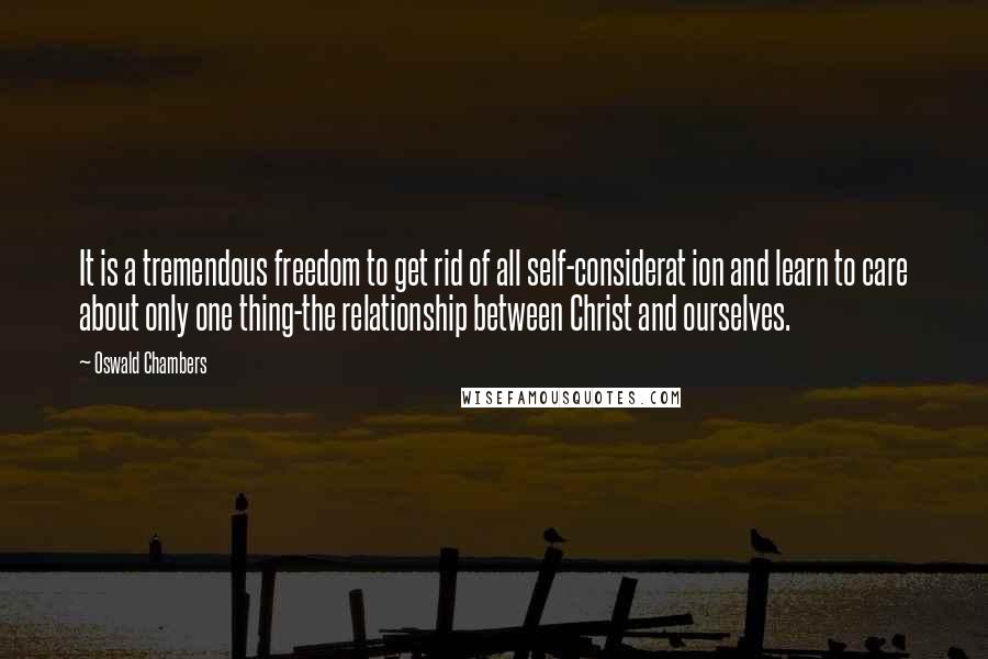 Oswald Chambers Quotes: It is a tremendous freedom to get rid of all self-considerat ion and learn to care about only one thing-the relationship between Christ and ourselves.