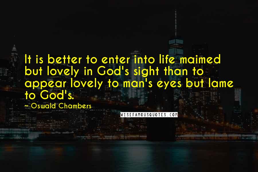 Oswald Chambers Quotes: It is better to enter into life maimed but lovely in God's sight than to appear lovely to man's eyes but lame to God's.