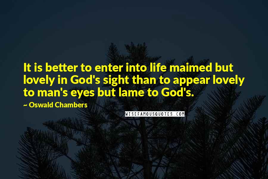 Oswald Chambers Quotes: It is better to enter into life maimed but lovely in God's sight than to appear lovely to man's eyes but lame to God's.