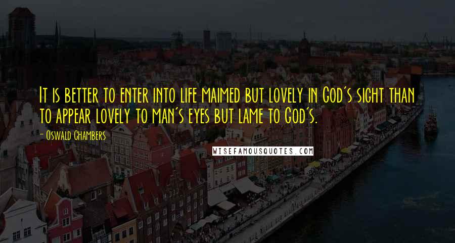 Oswald Chambers Quotes: It is better to enter into life maimed but lovely in God's sight than to appear lovely to man's eyes but lame to God's.