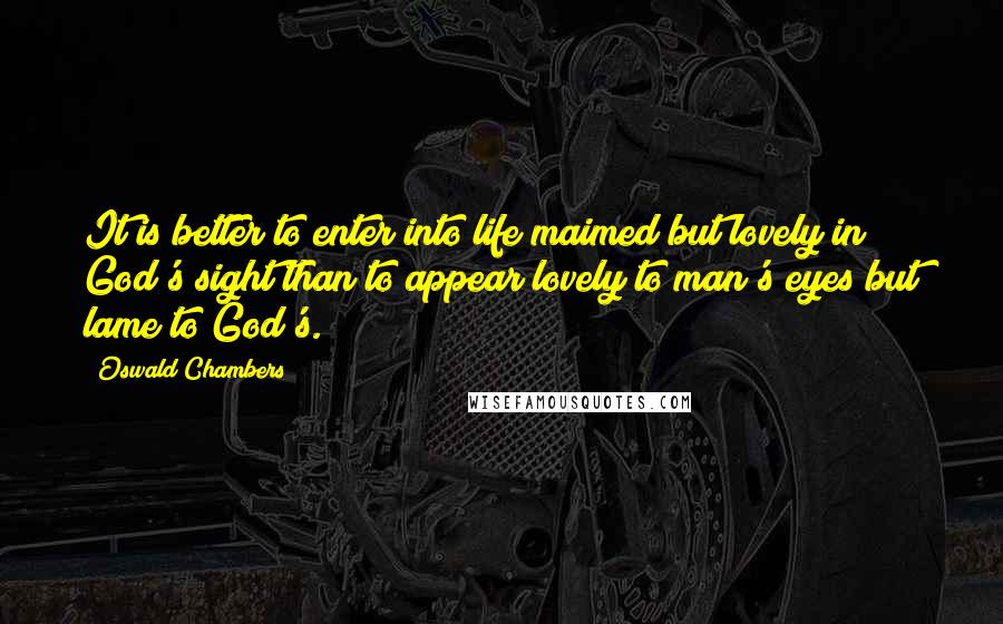 Oswald Chambers Quotes: It is better to enter into life maimed but lovely in God's sight than to appear lovely to man's eyes but lame to God's.