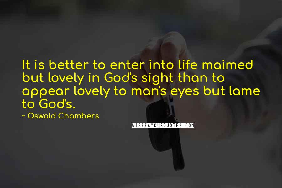 Oswald Chambers Quotes: It is better to enter into life maimed but lovely in God's sight than to appear lovely to man's eyes but lame to God's.