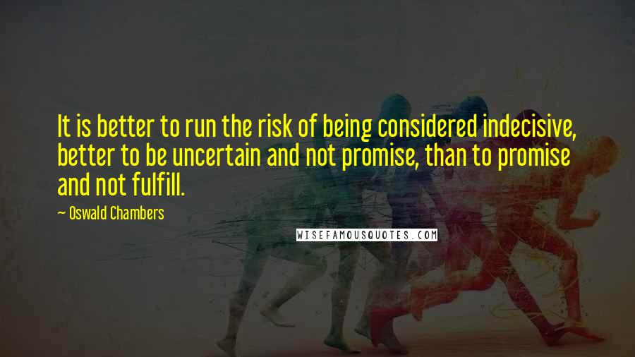 Oswald Chambers Quotes: It is better to run the risk of being considered indecisive, better to be uncertain and not promise, than to promise and not fulfill.