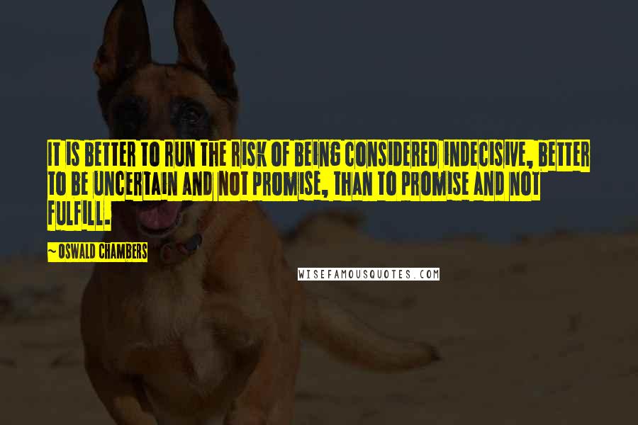 Oswald Chambers Quotes: It is better to run the risk of being considered indecisive, better to be uncertain and not promise, than to promise and not fulfill.