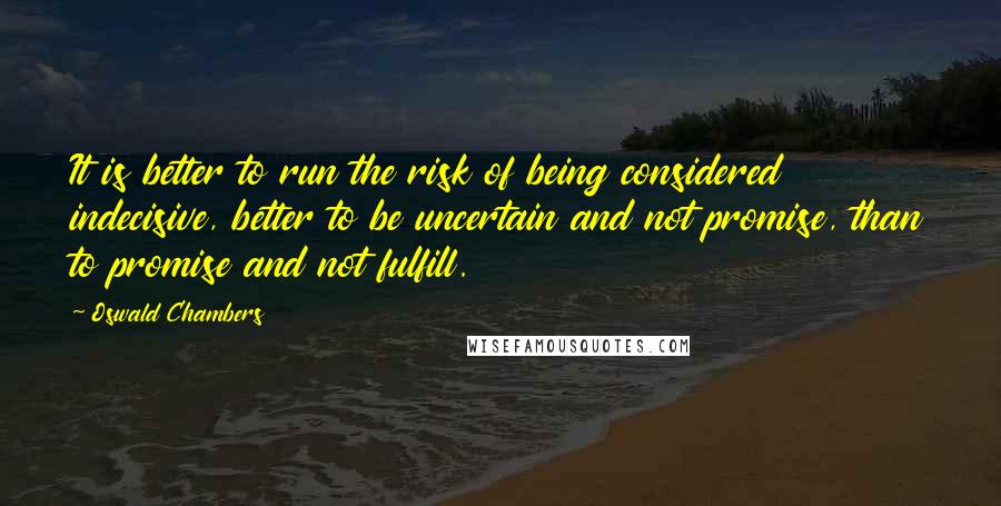 Oswald Chambers Quotes: It is better to run the risk of being considered indecisive, better to be uncertain and not promise, than to promise and not fulfill.