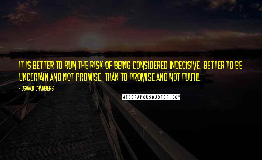 Oswald Chambers Quotes: It is better to run the risk of being considered indecisive, better to be uncertain and not promise, than to promise and not fulfill.