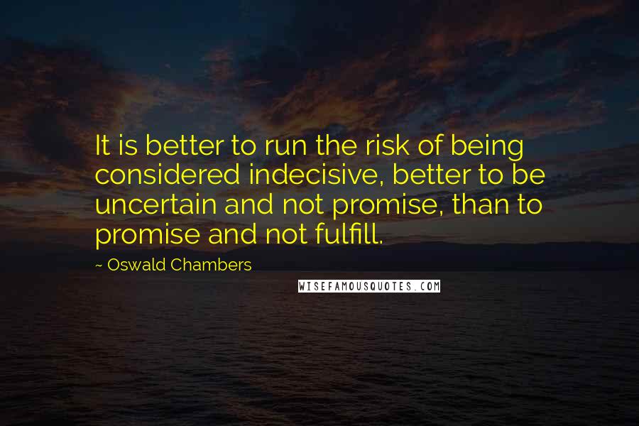 Oswald Chambers Quotes: It is better to run the risk of being considered indecisive, better to be uncertain and not promise, than to promise and not fulfill.