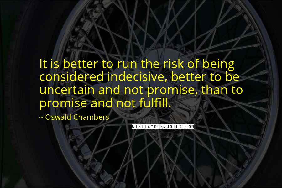 Oswald Chambers Quotes: It is better to run the risk of being considered indecisive, better to be uncertain and not promise, than to promise and not fulfill.