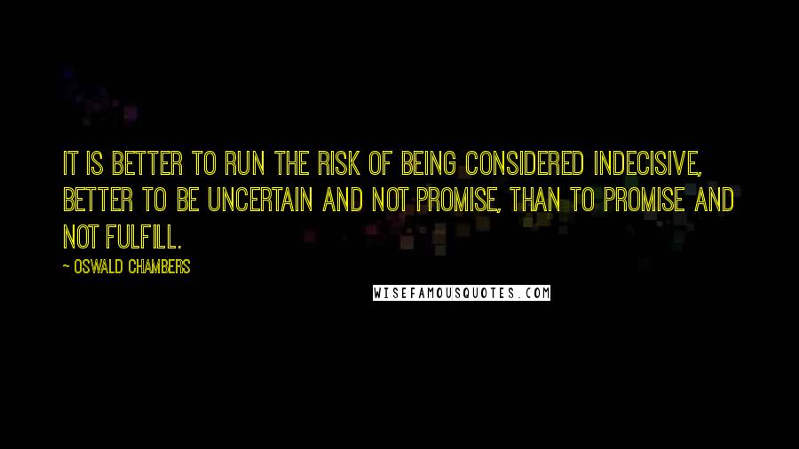 Oswald Chambers Quotes: It is better to run the risk of being considered indecisive, better to be uncertain and not promise, than to promise and not fulfill.