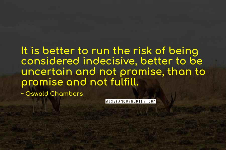 Oswald Chambers Quotes: It is better to run the risk of being considered indecisive, better to be uncertain and not promise, than to promise and not fulfill.
