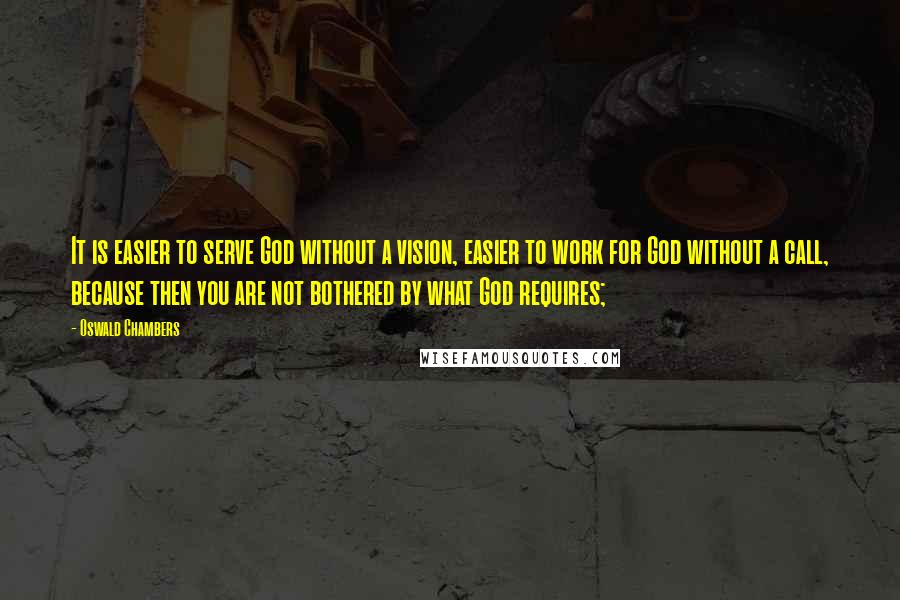 Oswald Chambers Quotes: It is easier to serve God without a vision, easier to work for God without a call, because then you are not bothered by what God requires;