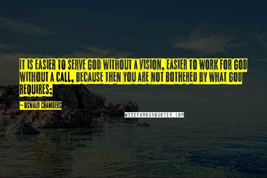 Oswald Chambers Quotes: It is easier to serve God without a vision, easier to work for God without a call, because then you are not bothered by what God requires;