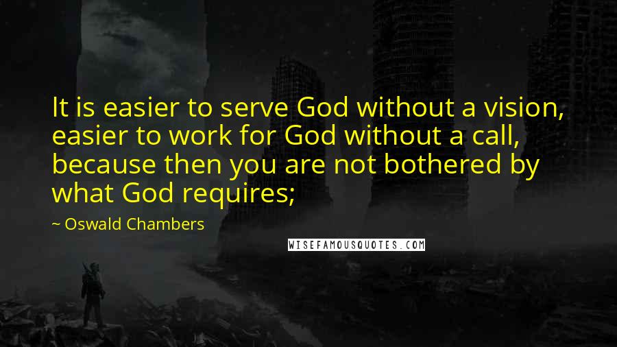 Oswald Chambers Quotes: It is easier to serve God without a vision, easier to work for God without a call, because then you are not bothered by what God requires;