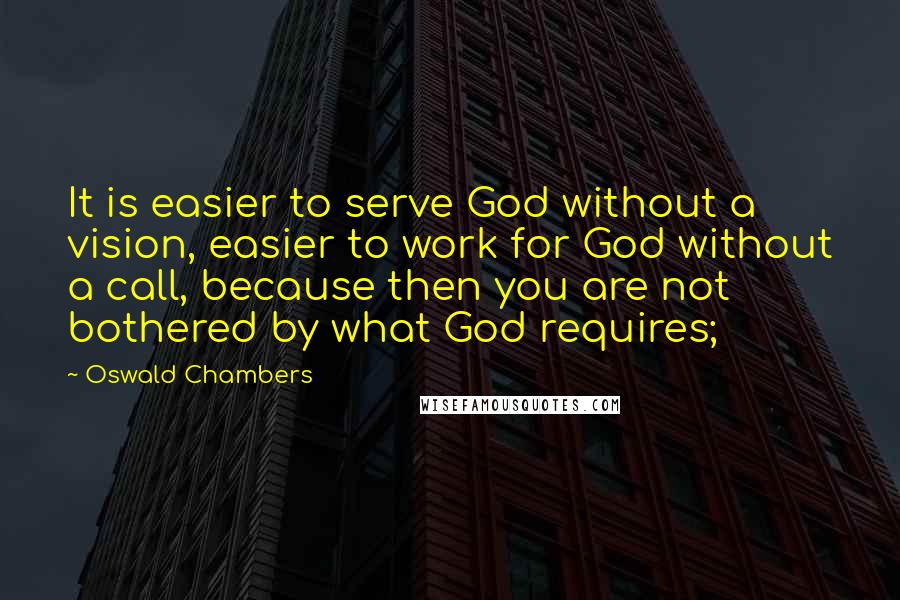 Oswald Chambers Quotes: It is easier to serve God without a vision, easier to work for God without a call, because then you are not bothered by what God requires;