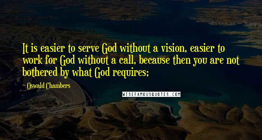 Oswald Chambers Quotes: It is easier to serve God without a vision, easier to work for God without a call, because then you are not bothered by what God requires;