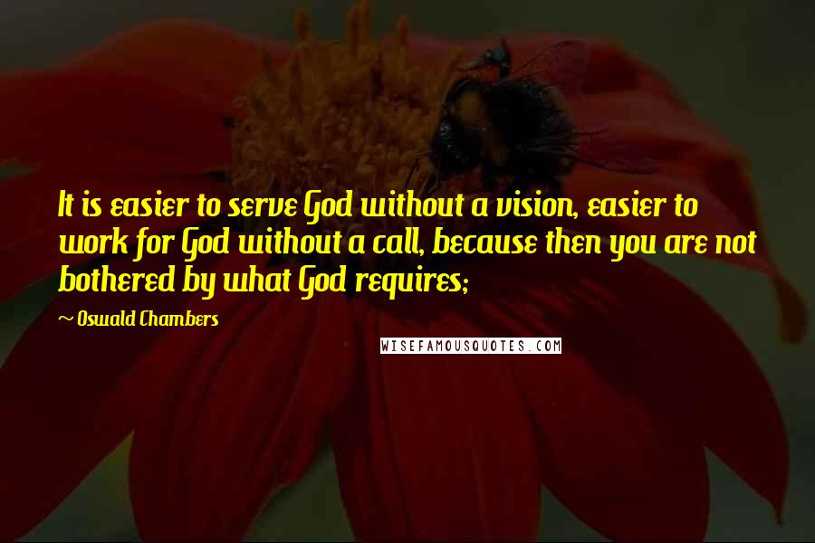 Oswald Chambers Quotes: It is easier to serve God without a vision, easier to work for God without a call, because then you are not bothered by what God requires;