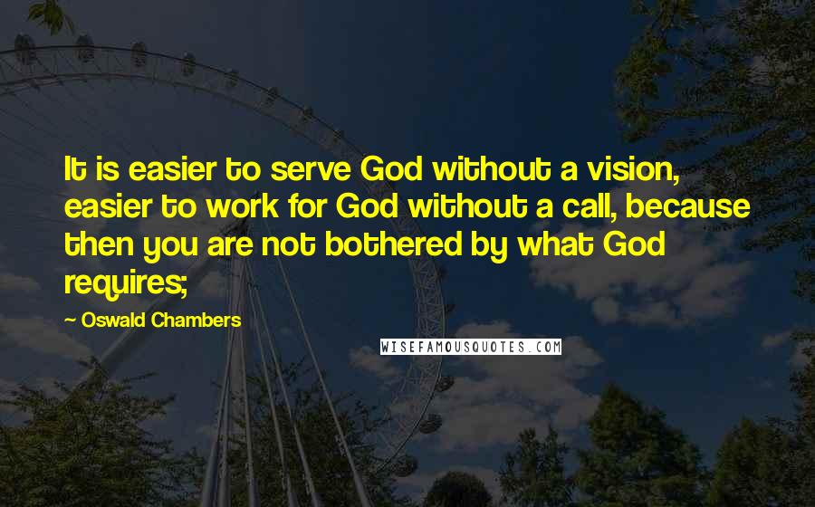 Oswald Chambers Quotes: It is easier to serve God without a vision, easier to work for God without a call, because then you are not bothered by what God requires;