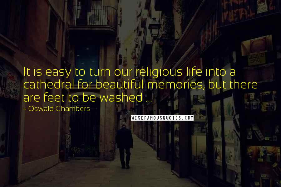 Oswald Chambers Quotes: It is easy to turn our religious life into a cathedral for beautiful memories, but there are feet to be washed ...