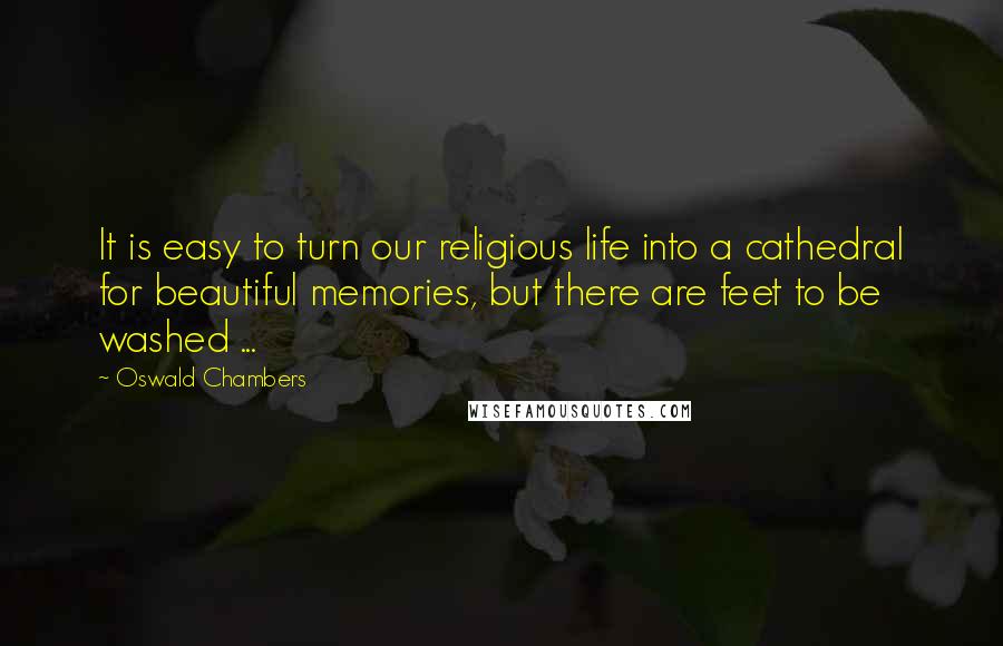 Oswald Chambers Quotes: It is easy to turn our religious life into a cathedral for beautiful memories, but there are feet to be washed ...