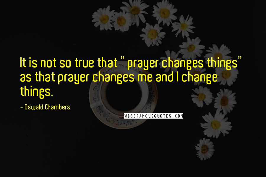 Oswald Chambers Quotes: It is not so true that "prayer changes things" as that prayer changes me and I change things.
