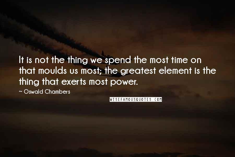 Oswald Chambers Quotes: It is not the thing we spend the most time on that moulds us most; the greatest element is the thing that exerts most power.