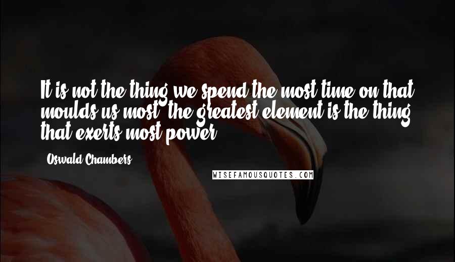 Oswald Chambers Quotes: It is not the thing we spend the most time on that moulds us most; the greatest element is the thing that exerts most power.