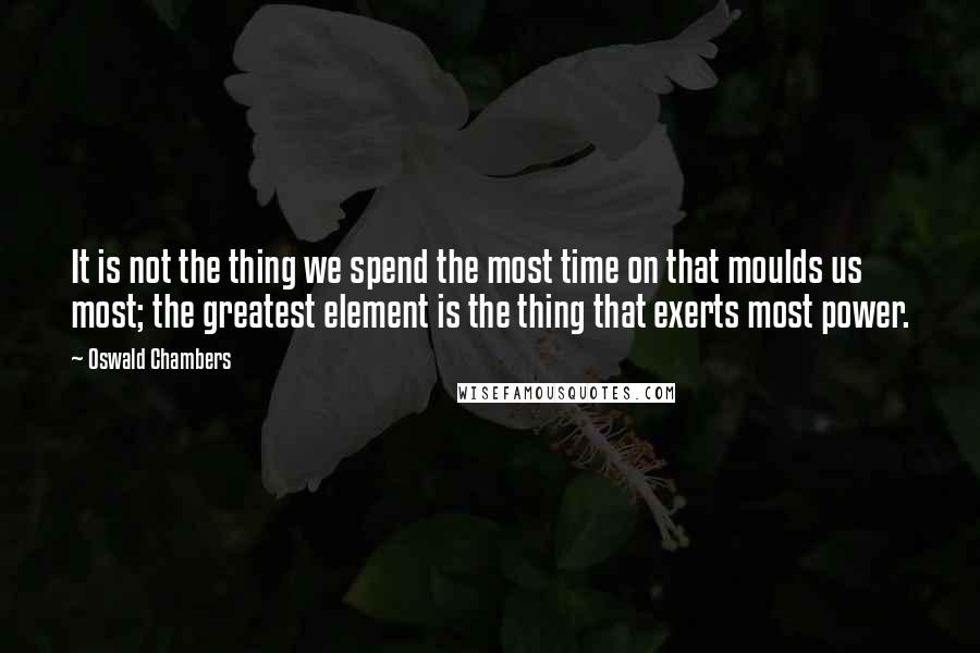 Oswald Chambers Quotes: It is not the thing we spend the most time on that moulds us most; the greatest element is the thing that exerts most power.