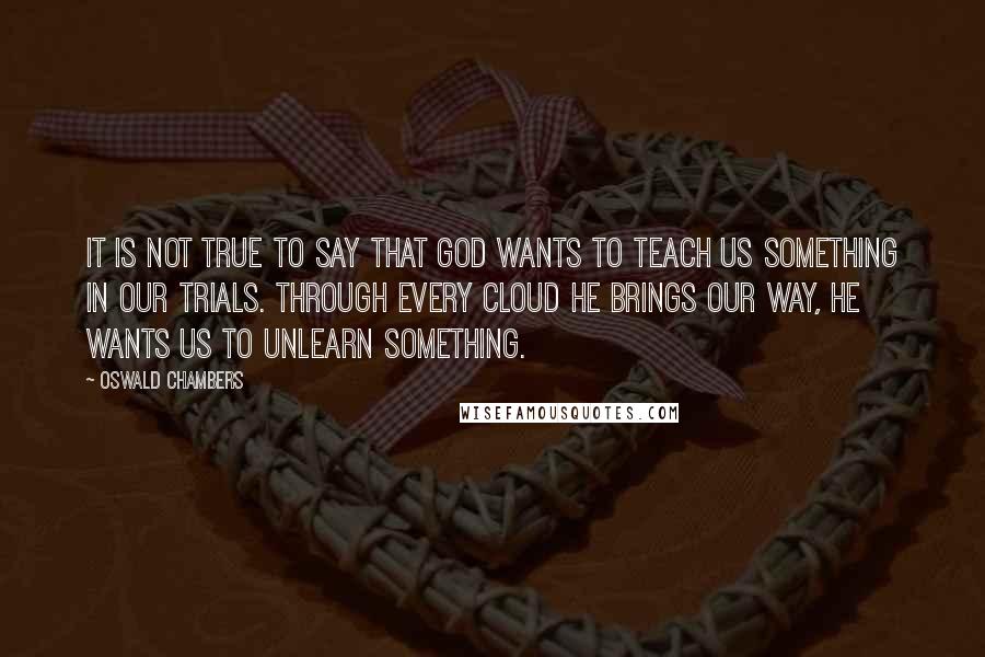 Oswald Chambers Quotes: It is not true to say that God wants to teach us something in our trials. Through every cloud He brings our way, He wants us to unlearn something.