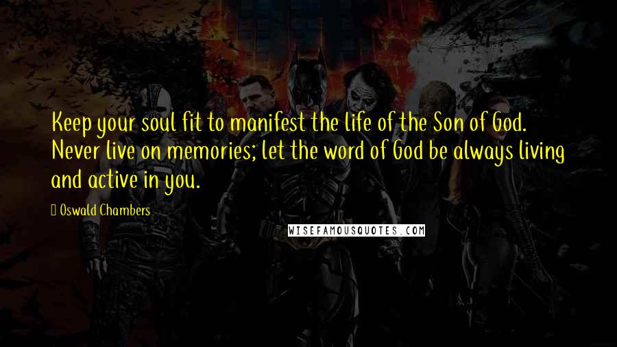 Oswald Chambers Quotes: Keep your soul fit to manifest the life of the Son of God. Never live on memories; let the word of God be always living and active in you.