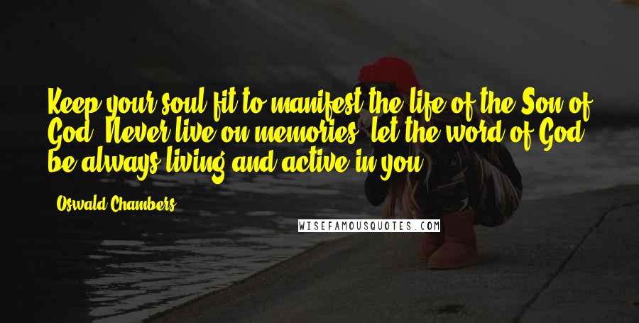 Oswald Chambers Quotes: Keep your soul fit to manifest the life of the Son of God. Never live on memories; let the word of God be always living and active in you.