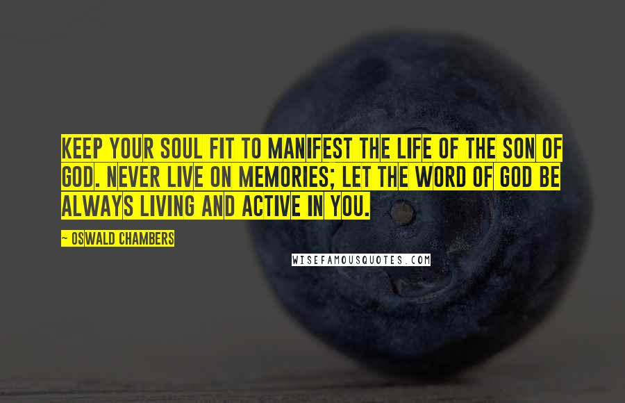 Oswald Chambers Quotes: Keep your soul fit to manifest the life of the Son of God. Never live on memories; let the word of God be always living and active in you.