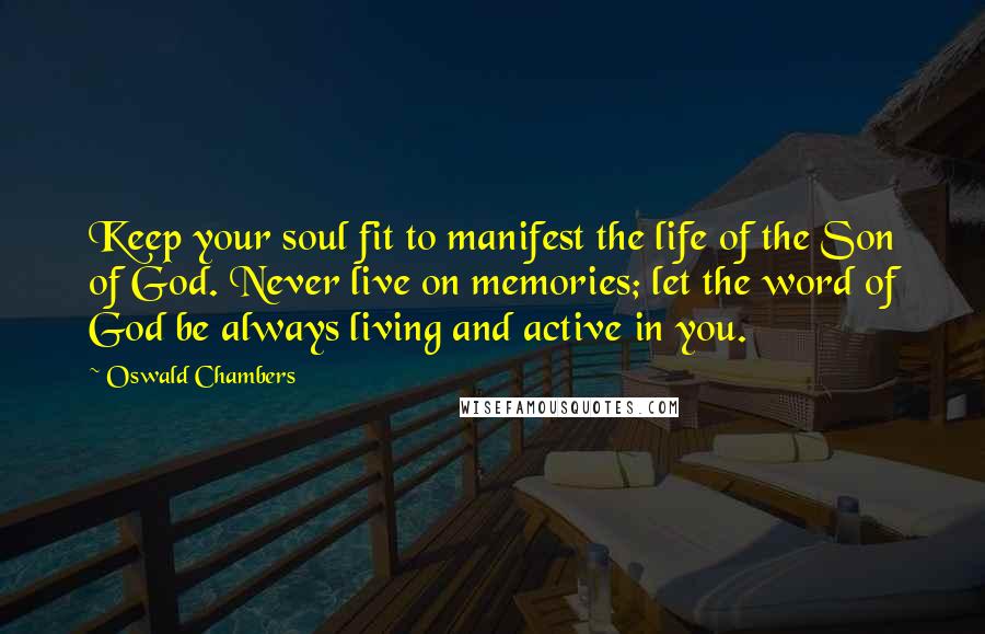 Oswald Chambers Quotes: Keep your soul fit to manifest the life of the Son of God. Never live on memories; let the word of God be always living and active in you.