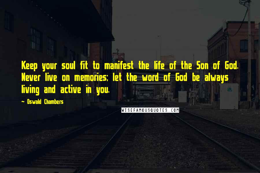 Oswald Chambers Quotes: Keep your soul fit to manifest the life of the Son of God. Never live on memories; let the word of God be always living and active in you.