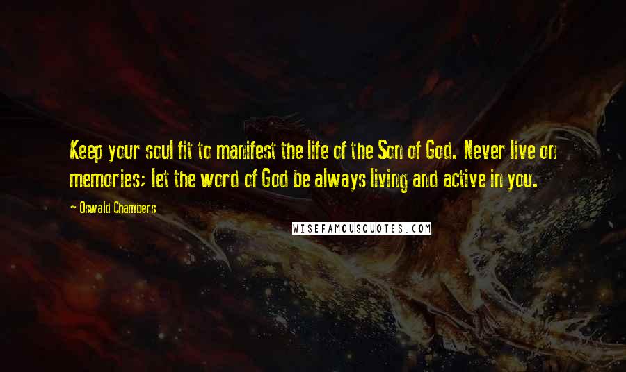 Oswald Chambers Quotes: Keep your soul fit to manifest the life of the Son of God. Never live on memories; let the word of God be always living and active in you.