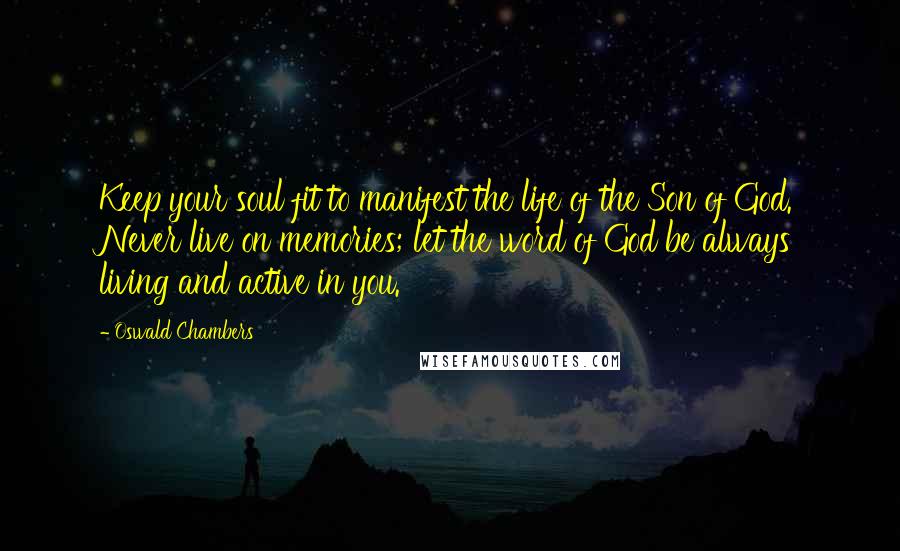 Oswald Chambers Quotes: Keep your soul fit to manifest the life of the Son of God. Never live on memories; let the word of God be always living and active in you.