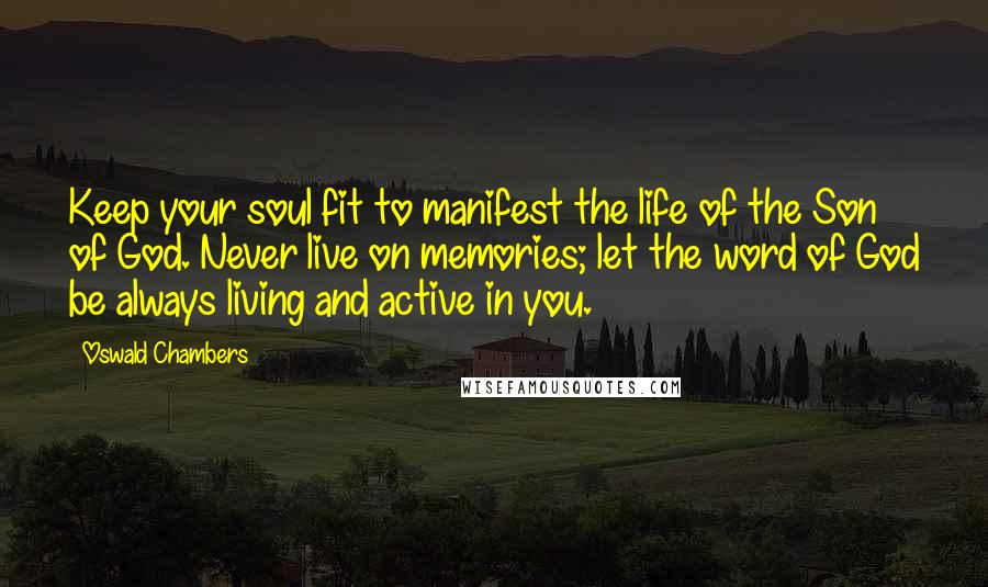 Oswald Chambers Quotes: Keep your soul fit to manifest the life of the Son of God. Never live on memories; let the word of God be always living and active in you.