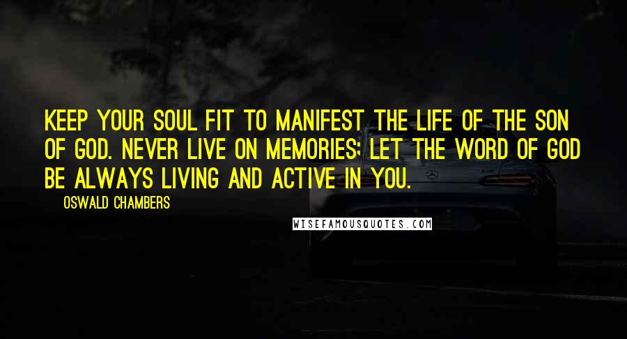 Oswald Chambers Quotes: Keep your soul fit to manifest the life of the Son of God. Never live on memories; let the word of God be always living and active in you.