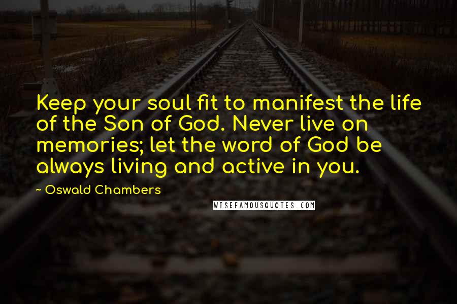 Oswald Chambers Quotes: Keep your soul fit to manifest the life of the Son of God. Never live on memories; let the word of God be always living and active in you.