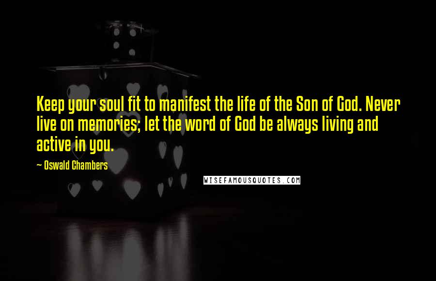 Oswald Chambers Quotes: Keep your soul fit to manifest the life of the Son of God. Never live on memories; let the word of God be always living and active in you.