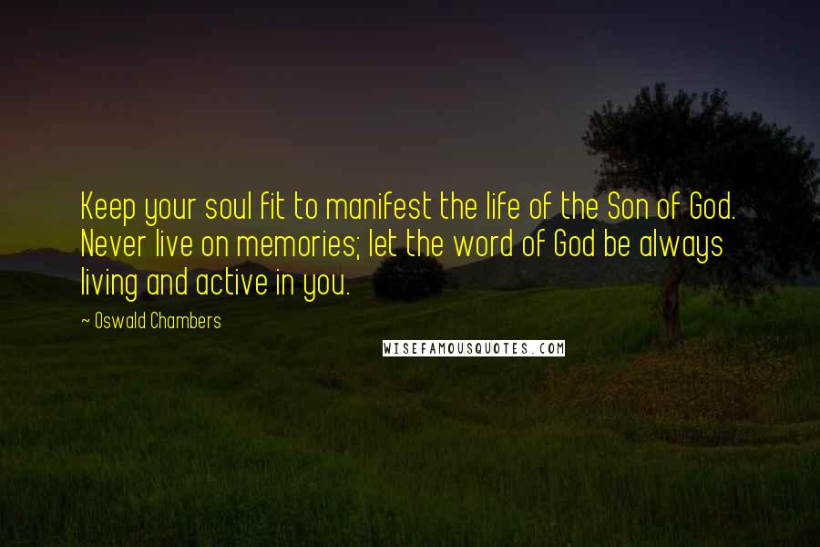 Oswald Chambers Quotes: Keep your soul fit to manifest the life of the Son of God. Never live on memories; let the word of God be always living and active in you.