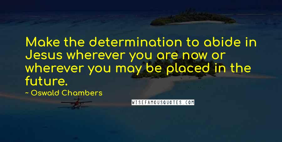 Oswald Chambers Quotes: Make the determination to abide in Jesus wherever you are now or wherever you may be placed in the future.