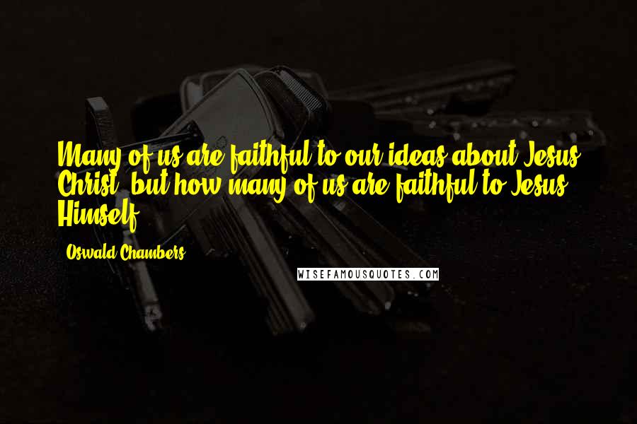Oswald Chambers Quotes: Many of us are faithful to our ideas about Jesus Christ, but how many of us are faithful to Jesus Himself?