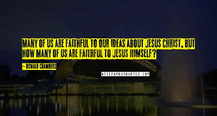 Oswald Chambers Quotes: Many of us are faithful to our ideas about Jesus Christ, but how many of us are faithful to Jesus Himself?