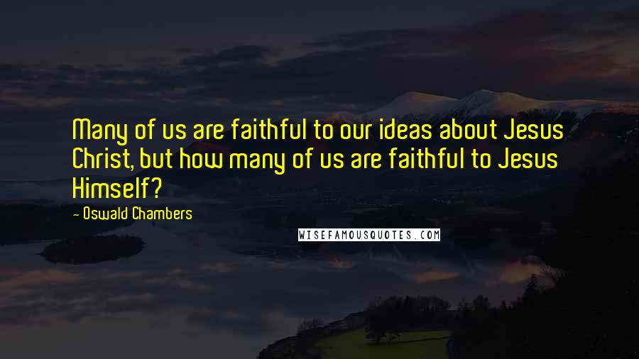 Oswald Chambers Quotes: Many of us are faithful to our ideas about Jesus Christ, but how many of us are faithful to Jesus Himself?