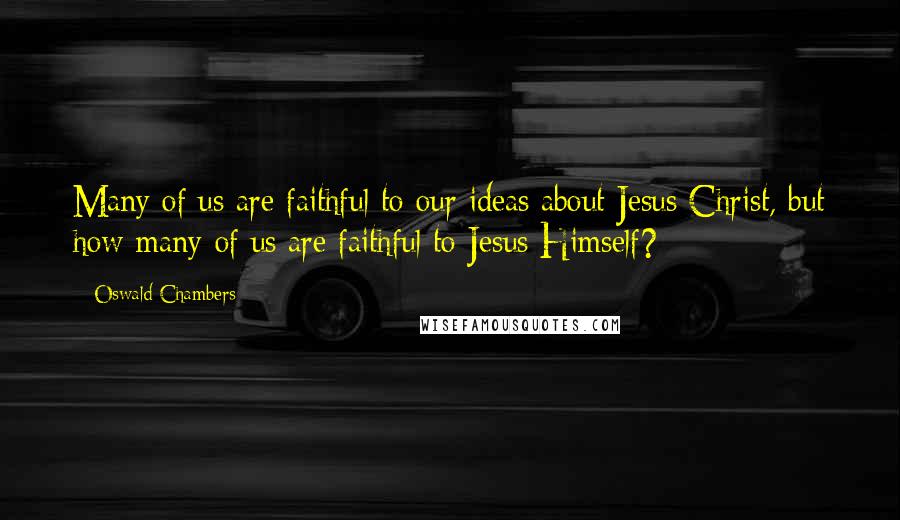 Oswald Chambers Quotes: Many of us are faithful to our ideas about Jesus Christ, but how many of us are faithful to Jesus Himself?