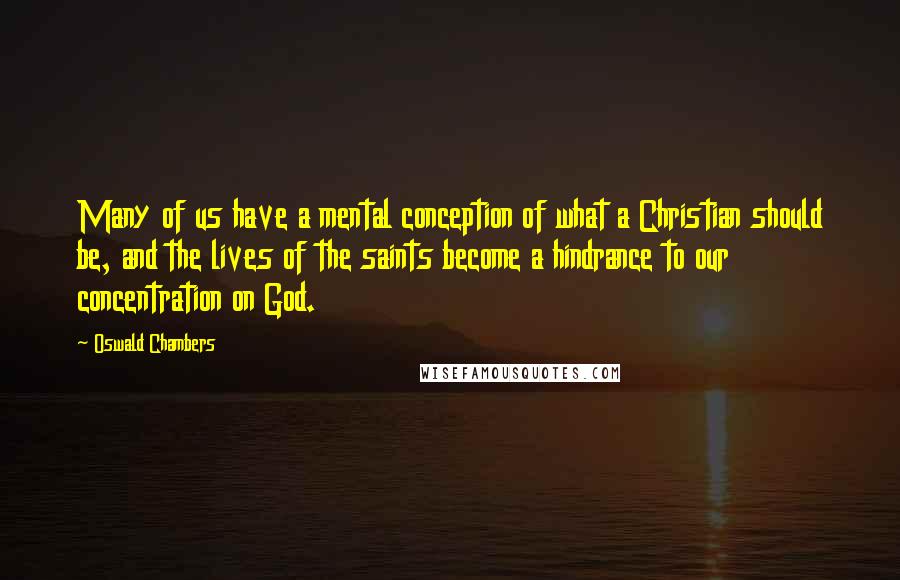 Oswald Chambers Quotes: Many of us have a mental conception of what a Christian should be, and the lives of the saints become a hindrance to our concentration on God.