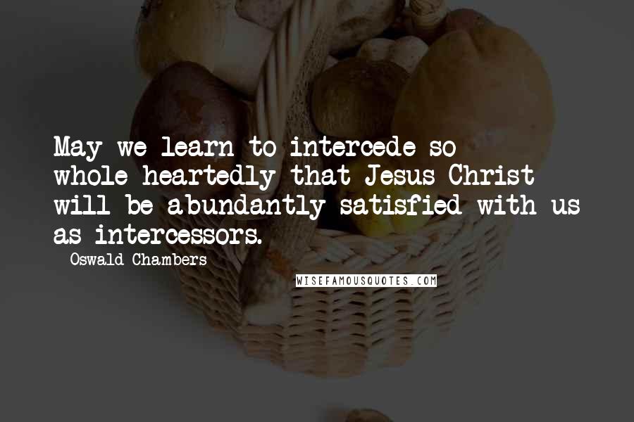 Oswald Chambers Quotes: May we learn to intercede so whole-heartedly that Jesus Christ will be abundantly satisfied with us as intercessors.