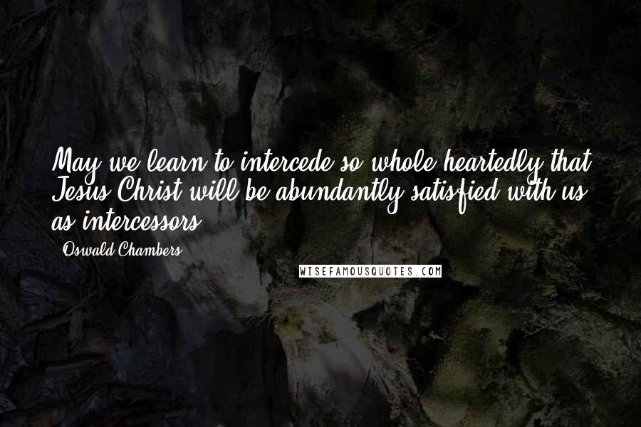 Oswald Chambers Quotes: May we learn to intercede so whole-heartedly that Jesus Christ will be abundantly satisfied with us as intercessors.