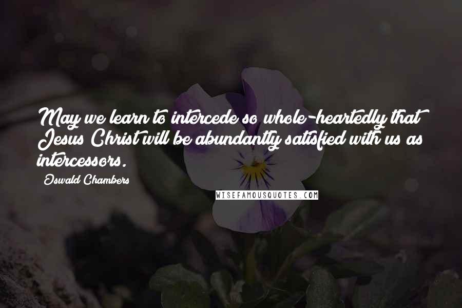 Oswald Chambers Quotes: May we learn to intercede so whole-heartedly that Jesus Christ will be abundantly satisfied with us as intercessors.