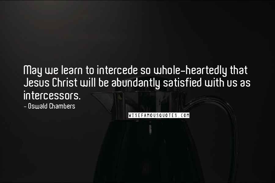 Oswald Chambers Quotes: May we learn to intercede so whole-heartedly that Jesus Christ will be abundantly satisfied with us as intercessors.